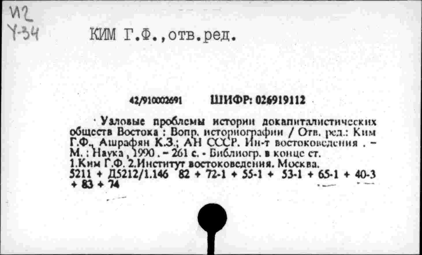 ﻿КИМ Г.Ф.»отв.ред.
42/910002*^1 ШИФР: 02*919112
■ Уаловые проблемы истории докапиталистических обществ Востока : Bonn, историографии / Отп. ред.: Ким Г.Ф., Ашрафян КЗ.; АН СССР. Ин-т востоковедения . -М.: Наука , 1990. - 261 с. • Библиогр. в конце ст, 1,Ким Г.Ф. 2.Инсгитут востоковедения. Москва.
5211 + Д5212/1.146 82 ♦ 72-1 ♦ 55-1 ♦ 53-1 + 65-1 + 40-3 + 83 + 74	—. - —